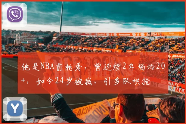 他是NBA首轮秀，曾连续2年场均20+，如今24岁被裁，引多队哄抢